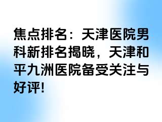 焦点排名：天津医院男科新排名揭晓，天津和平九洲医院备受关注与好评!