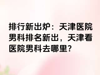 排行新出炉：天津医院男科排名新出，天津看医院男科去哪里?