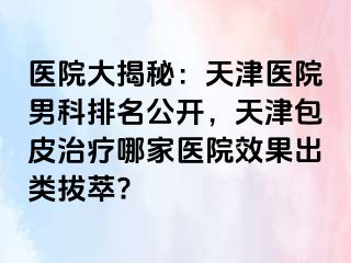 医院大揭秘：天津医院男科排名公开，天津包皮治疗哪家医院效果出类拔萃?