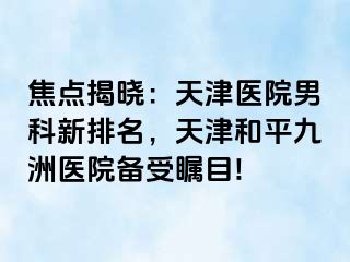 焦点揭晓：天津医院男科新排名，天津和平九洲医院备受瞩目!