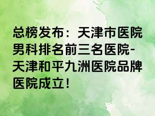 总榜发布：天津市医院男科排名前三名医院-天津和平九洲医院品牌医院成立！