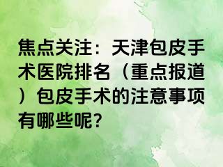 焦点关注：天津包皮手术医院排名（重点报道）包皮手术的注意事项有哪些呢？