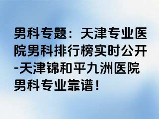 男科专题：天津专业医院男科排行榜实时公开-天津锦和平九洲医院男科专业靠谱！