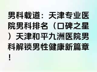 男科载道：天津专业医院男科排名（口碑之星）天津和平九洲医院男科解锁男性健康新篇章！