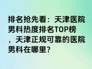 排名抢先看：天津医院男科热度排名TOP榜，天津正规可靠的医院男科在哪里?