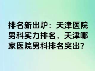 排名新出炉：天津医院男科实力排名，天津哪家医院男科排名突出?