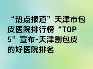 “热点报道”天津市包皮医院排行榜“TOP5”宣布-天津割包皮的好医院排名