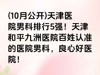 (10月公开)天津医院男科排行5强！天津和平九洲医院百姓认准的医院男科，良心好医院！