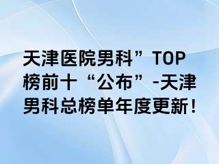 天津医院男科”TOP榜前十“公布”-天津男科总榜单年度更新！