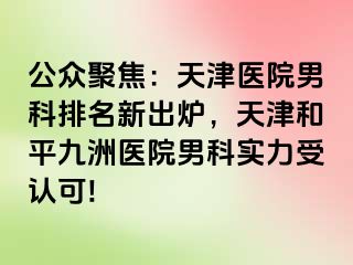 公众聚焦：天津医院男科排名新出炉，天津和平九洲医院男科实力受认可!