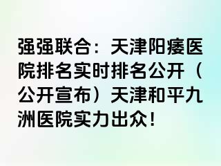 强强联合：天津阳痿医院排名实时排名公开（公开宣布）天津和平九洲医院实力出众！