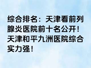 综合排名：天津看前列腺炎医院前十名公开！天津和平九洲医院综合实力强！