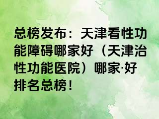 总榜发布：天津看性功能障碍哪家好（天津治性功能医院）哪家·好排名总榜！