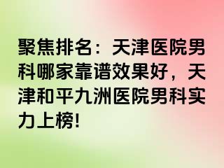 聚焦排名：天津医院男科哪家靠谱效果好，天津和平九洲医院男科实力上榜!