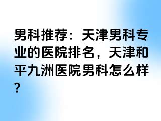 男科推荐：天津男科专业的医院排名，天津和平九洲医院男科怎么样?