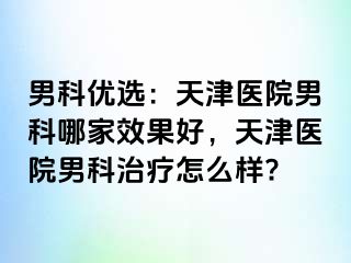 男科优选：天津医院男科哪家效果好，天津医院男科治疗怎么样?