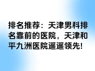 排名推荐：天津男科排名靠前的医院，天津和平九洲医院遥遥领先!