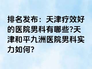 排名发布：天津疗效好的医院男科有哪些?天津和平九洲医院男科实力如何?