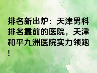 排名新出炉：天津男科排名靠前的医院，天津和平九洲医院实力领跑!