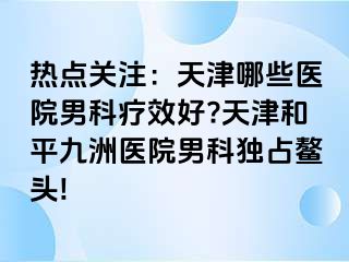 热点关注：天津哪些医院男科疗效好?天津和平九洲医院男科独占鳌头!