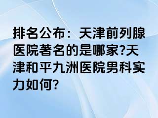 排名公布：天津前列腺医院著名的是哪家?天津和平九洲医院男科实力如何?