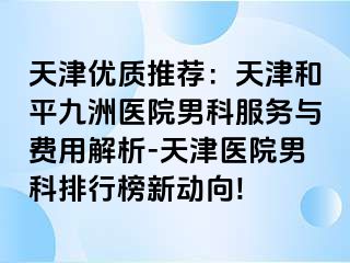 天津优质推荐：天津和平九洲医院男科服务与费用解析-天津医院男科排行榜新动向!