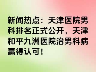 新闻热点：天津医院男科排名正式公开，天津和平九洲医院治男科病赢得认可！