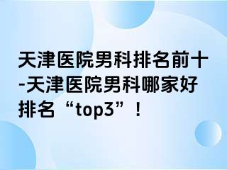 天津医院男科排名前十-天津医院男科哪家好排名“top3”！