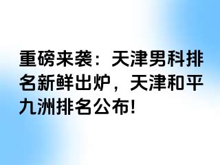 重磅来袭：天津男科排名新鲜出炉，天津和平九洲排名公布!