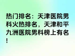 热门排名：天津医院男科火热排名，天津和平九洲医院男科榜上有名!