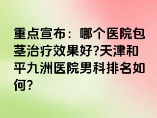 重点宣布：哪个医院包茎治疗效果好?天津和平九洲医院男科排名如何?