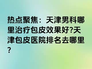 热点聚焦：天津男科哪里治疗包皮效果好?天津包皮医院排名去哪里?