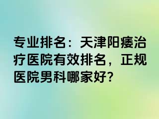 专业排名：天津阳痿治疗医院有效排名，正规医院男科哪家好?