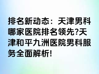 排名新动态：天津男科哪家医院排名领先?天津和平九洲医院男科服务全面解析!