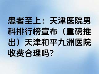 患者至上：天津医院男科排行榜宣布（重磅推出）天津和平九洲医院收费合理吗？