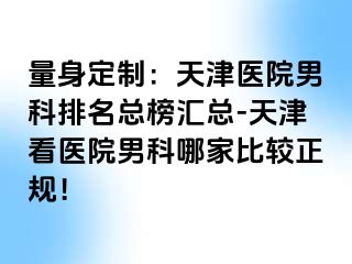 量身定制：天津医院男科排名总榜汇总-天津看医院男科哪家比较正规！