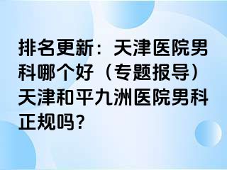 排名更新：天津医院男科哪个好（专题报导）天津和平九洲医院男科正规吗？