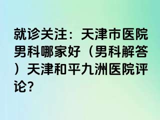 就诊关注：天津市医院男科哪家好（男科解答）天津和平九洲医院评论？