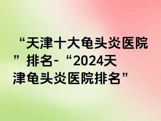 “天津十大龟头炎医院”排名-“2024天津龟头炎医院排名”