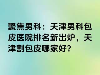 聚焦男科：天津男科包皮医院排名新出炉，天津割包皮哪家好?