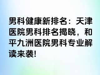 男科健康新排名：天津医院男科排名揭晓，和平九洲医院男科专业解读来袭!