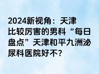 2024新视角：天津比较厉害的男科“每日盘点”天津和平九洲泌尿科医院好不？