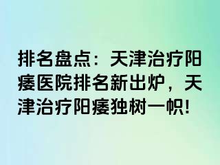 排名盘点：天津治疗阳痿医院排名新出炉，天津治疗阳痿独树一帜!