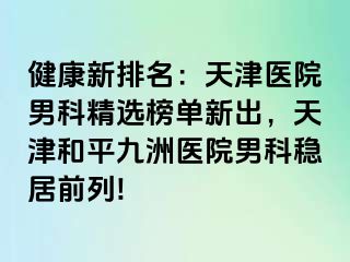 健康新排名：天津医院男科精选榜单新出，天津和平九洲医院男科稳居前列!