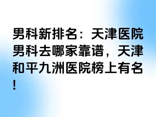 男科新排名：天津医院男科去哪家靠谱，天津和平九洲医院榜上有名!