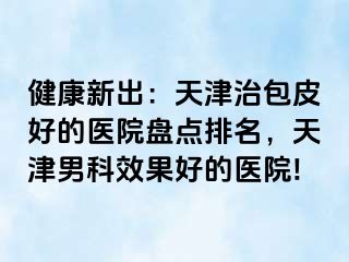 健康新出：天津治包皮好的医院盘点排名，天津男科效果好的医院!