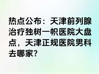 热点公布：天津前列腺治疗独树一帜医院大盘点，天津正规医院男科去哪家?