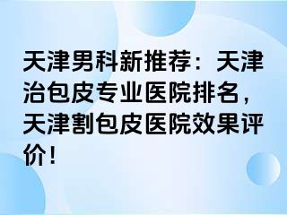 天津男科新推荐：天津治包皮专业医院排名，天津割包皮医院效果评价！