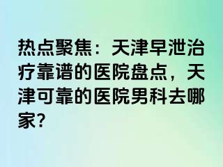 热点聚焦：天津早泄治疗靠谱的医院盘点，天津可靠的医院男科去哪家?