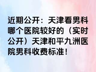 近期公开：天津看男科哪个医院较好的（实时公开）天津和平九洲医院男科收费标准！